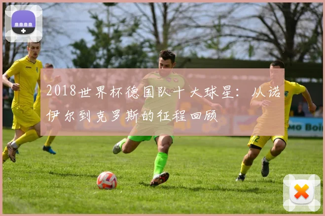2018世界杯德国队十大球星：从诺伊尔到克罗斯的征程回顾