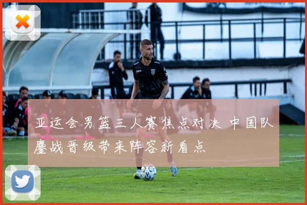 亚运会男篮三人赛焦点对决 中国队鏖战晋级带来阵容新看点