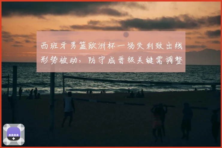 西班牙男篮欧洲杯一场失利致出线形势被动，防守成晋级关键需调整