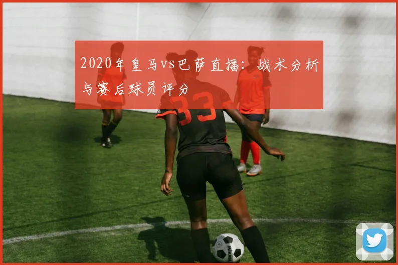 2020年皇马vs巴萨直播：战术分析与赛后球员评分