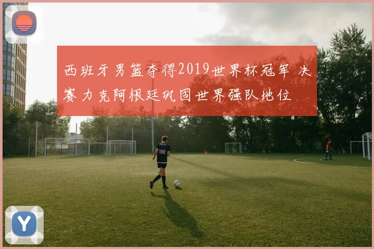 西班牙男篮夺得2019世界杯冠军 决赛力克阿根廷巩固世界强队地位