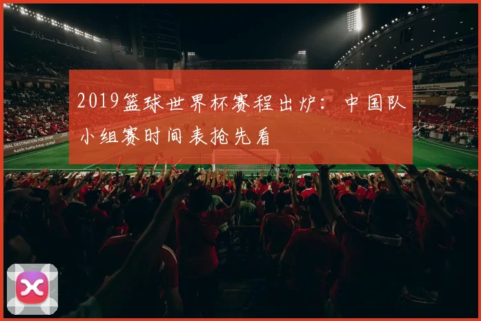 2019篮球世界杯赛程出炉：中国队小组赛时间表抢先看