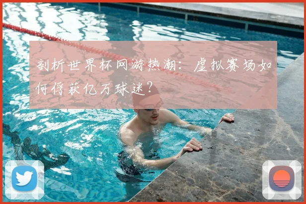 剖析世界杯网游热潮：虚拟赛场如何俘获亿万球迷？