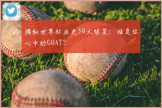 揭秘世界杯历史50大球星：谁是你心中的GOAT？
