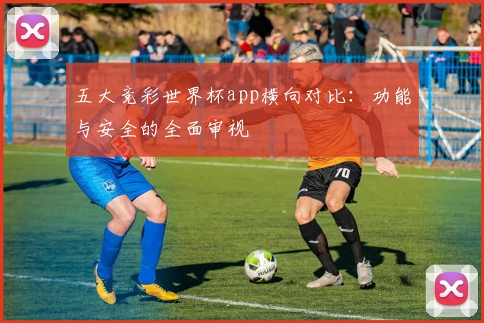 五大竞彩世界杯app横向对比：功能与安全的全面审视