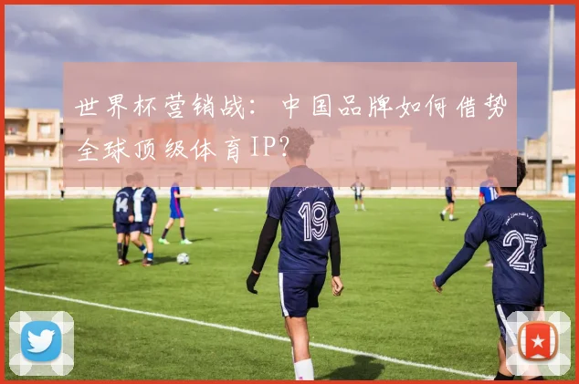 世界杯营销战：中国品牌如何借势全球顶级体育IP？