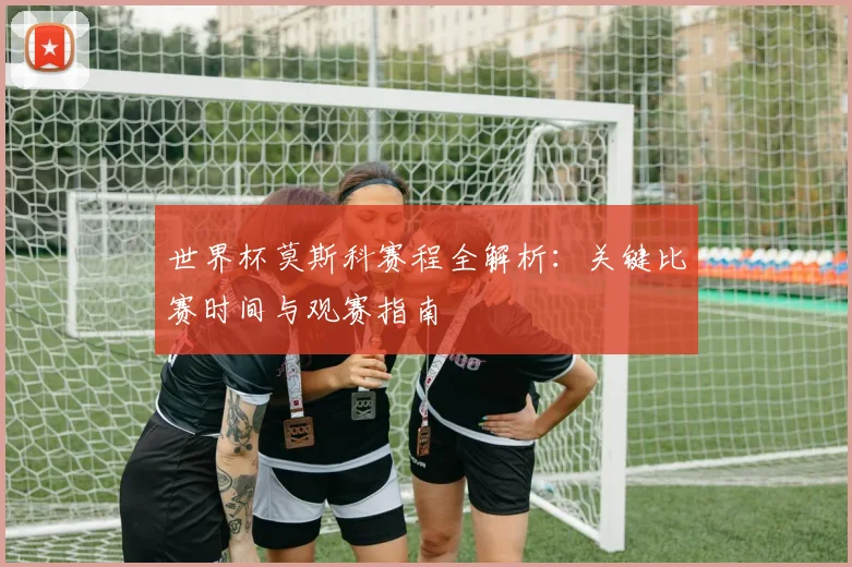 世界杯莫斯科赛程全解析：关键比赛时间与观赛指南