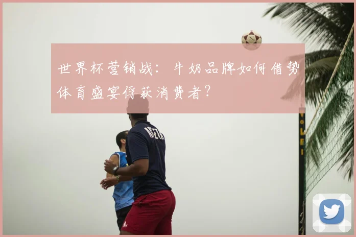 世界杯营销战：牛奶品牌如何借势体育盛宴俘获消费者？